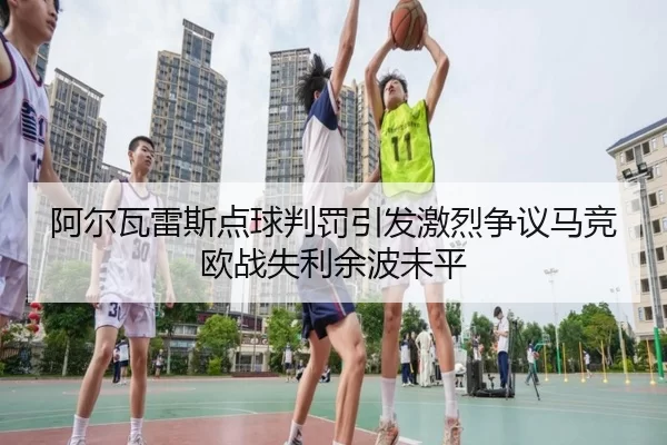 阿尔瓦雷斯点球判罚引发激烈争议马竞欧战失利余波未平